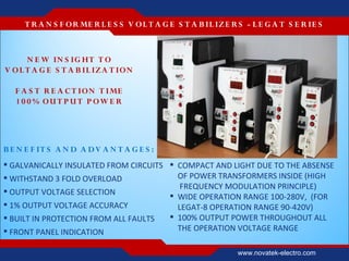 T R A N S F OR ME R L E S S V O L T A G E S T A B IL IZ E R S - L E G A T S E R IE S



      N E W IN S IG HT T O
V O L T A G E S T A B IL IZ A T IO N

   F A S T R E A C T ION T IME
   1 0 0 % OU T P U T P OW E R




B E N E F IT S A N D A D V A N T A G E S :
 GALVANICALLY INSULATED FROM CIRCUITS  COMPACT AND LIGHT DUE TO THE ABSENSE
 WITHSTAND 3 FOLD OVERLOAD              OF POWER TRANSFORMERS INSIDE (HIGH
                                          FREQUENCY MODULATION PRINCIPLE)
 OUTPUT VOLTAGE SELECTION
                                        WIDE OPERATION RANGE 100-280V, (FOR
 1% OUTPUT VOLTAGE ACCURACY             LEGAT-8 OPERATION RANGE 90-420V)
 BUILT IN PROTECTION FROM ALL FAULTS   100% OUTPUT POWER THROUGHOUT ALL
 FRONT PANEL INDICATION                 THE OPERATION VOLTAGE RANGE

                                                                 www.novatek-electro.com
 