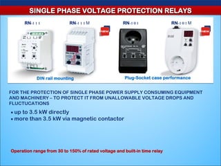 SINGLE PHASE VOLTAGE PROTECTION RELAYS
      RN-1 1 1             RN-1 1 1 М                RN-1 0 1              RN-1 0 1 М




            DIN rail mounting                         Plug-Socket case performance


FOR THE PROTECTION OF SINGLE PHASE POWER SUPPLY CONSUMING EQUIPMENT
AND MACHINERY – TO PROTECT IT FROM UNALLOWABLE VOLTAGE DROPS AND
FLUCTUCATIONS
■ up to 3.5 kW directly
■ more than 3.5 kW via magnetic contactor




Operation range from 30 to 150% of rated voltage and built-in time relay
 