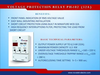 V O L T A G E P R O T E C T IO N R E L A Y P H-1 0 2 ( 3 2 A )

                        B E N E F IT S :
    FRONT PANEL INDICATION OF RMS VOLTAGE VALUE
    EASY WALL MOUNTING INSTALLATION
    SHORT CIRCUIT PROTECTION USING BUILT IN MINIATURE MCB 32А
    HIGH REQUENCY INTERRUPTIONS FILTER, PROTECTING THE LOAD FROM
    SHORT CIRCUIT


                             B A S IC T E C HN IC A L P A R A ME T E R S :

                         OUTPUT POWER SUPPLY UP TO 6,5 kW (32A);
                         MAXIMUM POWER CAPACITY 6.3 KW
                         UNDER VOLTAGE THRESHOLDS RANGE Umin=160 ÷ 220 V;
                         OVERVOLTAGE THRESHOLD TRIPPINF RANGE о Umах=220
                         ÷ 280 V;
                         AUTORECLOSING TIME SETTING t= 5 ÷ 900 sec;



                                                          www.novatek-electro.com
 