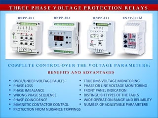 T HR E E P HA S E V O L T A G E P R O T E C T ION R E L A Y S
      R N P P -3 0 1      R N P P -3 0 2          R N P P -3 1 1   R N P P -3 1 1 М




C O MP L E T E C O N T R O L O V E R T HE V O L T A G E P A R A ME T E R S :
                       B E N E F IT S A N D A D V A N T A G E S

   OVER/UNDER VOLTAGE FAULTS              TRUE RMS VOLTAGE MONITORING
   PHASE LOSS                             PHASE OR LINE VOLTAGE MONITORING
   PHASE IMBALANCE                        FRONT PANEL INDICATION
   WRONG PHASE SEQUENCE                   DISTINGUISH TYPES OF THE FAULS
   PHASE COINCIDENCE                      WIDE OPERATION RANGE AND RELIABLITY
   MAGNETIC CONTACTOR CONTROL             NUMBER OF ADJUSTABLE PARAMETERS
   PROTECTION FROM NUISANCE TRIPPINGS
 