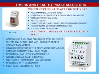 TIMERS AND HEALTHY PHASE SELECTORS
                   MU L T IF U N C T ION A L T IME R F O R ON E Y E A R
                      PROGRAMMABLE UPTO ONE YEAR;
                      PERPETUAL REAL TIME CLOCK WITH LOCATION PARAMETRS,
                      VOLTAGE PROTECTION RELAY;
                      PHOTO SENSORS
                      2 INDEPENDENT CHANELLS WITH 4 PROGRAMMS PER CHANNEL
                      FREE SOFTWARE WITH USB COMMUNICATION
                      LCD DISPLAY ON FRONT PANEL
    R E V -3 0 2       E L E C T R O N IC HE A L T HY P HA S E S E L E C T OR
                       P E F -3 0 1
 CONTROL OVER VOLTAGE ON EACH OF AVAILABLE LINES
 SELECTS ANY OF THE LINES WITH REQUIRED PROPER
  VOLTAGE PARAMETERS
 POWER RESERVATION OF THE RESPONSIBLE CONSUMERS
 COMPACT AUTOMATIC FALLBACK PANEL
 OPERATION LOAD UP TO 3.5 KW DIRECTLY
 WRONG VOLTAGE FAULT INDICATION
 PROTECTION FROM INTERPHASE SWITCHING
 OPERATION WITH GENERATORS
 BUILT-IN AUTORECLOSING TIMER
                                                                    P E F -3 0 1
 