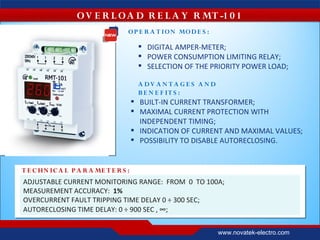 O V E R L O A D R E L A Y R MT -1 0 1
                                   O P E R A T IO N MO D E S :

                                         DIGITAL AMPER-METER;
                                         POWER CONSUMPTION LIMITING RELAY;
                                         SELECTION OF THE PRIORITY POWER LOAD;

                                        A DV A N T A G E S A N D
                                        B E N E F IT S :
                                        BUILT-IN CURRENT TRANSFORMER;
                                        MAXIMAL CURRENT PROTECTION WITH
                                         INDEPENDENT TIMING;
                                        INDICATION OF CURRENT AND MAXIMAL VALUES;
                                        POSSIBILITY TO DISABLE AUTORECLOSING.


T E C HN IC A L P A R A ME T E R S :
ADJUSTABLE CURRENT MONITORING RANGE: FROM 0 TO 100А;
MEASUREMENT ACCURACY: 1%
OVERCURRENT FAULT TRIPPING TIME DELAY 0 ÷ 300 SEC;
AUTORECLOSING TIME DELAY: 0 ÷ 900 SEC , ∞;


                                                                   www.novatek-electro.com
 