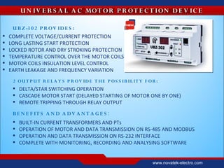 U N IV E R S A L A C MOT OR P R OT E C T IO N D E V IC E

     U B Z -3 0 2 P R O V ID E S :
   COMPLETE VOLTAGE/CURRENT PROTECTION
   LONG LASTING START PROTECTION
   LOCKED ROTOR AND DRY STROKING PROTECTION
   TEMPERATURE CONTROL OVER THE MOTOR COILS
   MOTOR COILS INSULATION LEVEL CONTROL
   EARTH LEAKAGE AND FREQUENCY VARIATION
     2 OU T P U T R E L A Y S P R OV ID E T HE P OS S IB IL IT Y F O R :
      DELTA/STAR SWITCHING OPERATION
      CASCADE MOTOR START (DELAYED STARTING OF MOTOR ONE BY ONE)
      REMOTE TRIPPING THROUGH RELAY OUTPUT

     B E N E F IT S A N D A D V A N T A G E S :
        BUILT-IN CURRENT TRANSFORMERS AND PTs
        OPERATION OF MOTOR AND DATA TRANSMISSION ON RS-485 AND MODBUS
        OPERATION AND DATA TRANSMISSION ON RS-232 INTERFACE
        COMPLETE WITH MONITORING, RECORDING AND ANALYSING SOFTWARE


                                                                     www.novatek-electro.com
 