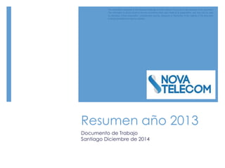 Resumen año 2013
Documento de Trabajo
Santiago Diciembre de 2014
The information contained in this document belongs to Nova Telecom S.p.A and to the recipient of the document.
The information is strictly linked to the oral comments which were made at its presentation, and may only be used
by attendees of that presentation. Unauthorized copying, disclosure or distribution of the material in this document
is strictly forbidden and may be unlawful.
 