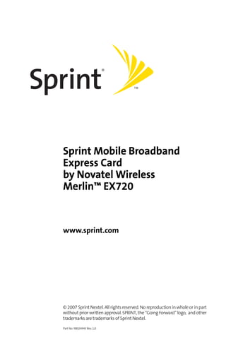 Sprint Mobile Broadband
Express Card
by Novatel Wireless
Merlin™ EX720


www.sprint.com




© 2007 Sprint Nextel. All rights reserved. No reproduction in whole or in part
without prior written approval. SPRINT, the “Going Forward” logo, and other
trademarks are trademarks of Sprint Nextel.

Part No: 90024943 Rev. 1.0
 