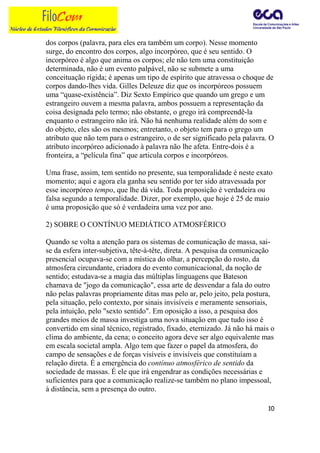 dos corpos (palavra, para eles era também um corpo). Nesse momento
surge, do encontro dos corpos, algo incorpóreo, que é seu sentido. O
incorpóreo é algo que anima os corpos; ele não tem uma constituição
determinada, não é um evento palpável, não se submete a uma
conceituação rígida; é apenas um tipo de espírito que atravessa o choque de
corpos dando-lhes vida. Gilles Deleuze diz que os incorpóreos possuem
uma “quase-existência”. Diz Sexto Empírico que quando um grego e um
estrangeiro ouvem a mesma palavra, ambos possuem a representação da
coisa designada pelo termo; não obstante, o grego irá compreendê-la
enquanto o estrangeiro não irá. Não há nenhuma realidade além do som e
do objeto, eles são os mesmos; entretanto, o objeto tem para o grego um
atributo que não tem para o estrangeiro, o de ser significado pela palavra. O
atributo incorpóreo adicionado à palavra não lhe afeta. Entre-dois é a
fronteira, a “película fina” que articula corpos e incorpóreos.

Uma frase, assim, tem sentido no presente, sua temporalidade é neste exato
momento; aqui e agora ela ganha seu sentido por ter sido atravessada por
esse incorpóreo tempo, que lhe dá vida. Toda proposição é verdadeira ou
falsa segundo a temporalidade. Dizer, por exemplo, que hoje é 25 de maio
é uma proposição que só é verdadeira uma vez por ano.

2) SOBRE O CONTÍNUO MEDIÁTICO ATMOSFÉRICO

Quando se volta a atenção para os sistemas de comunicação de massa, sai-
se da esfera inter-subjetiva, tête-à-tête, direta. A pesquisa da comunicação
presencial ocupava-se com a mística do olhar, a percepção do rosto, da
atmosfera circundante, criadora do evento comunicacional, da noção de
sentido; estudava-se a magia das múltiplas linguagens que Bateson
chamava de "jogo da comunicação", essa arte de desvendar a fala do outro
não pelas palavras propriamente ditas mas pelo ar, pelo jeito, pela postura,
pela situação, pelo contexto, por sinais invisíveis e meramente sensoriais,
pela intuição, pelo "sexto sentido". Em oposição a isso, a pesquisa dos
grandes meios de massa investiga uma nova situação em que tudo isso é
convertido em sinal técnico, registrado, fixado, eternizado. Já não há mais o
clima do ambiente, da cena; o conceito agora deve ser algo equivalente mas
em escala societal ampla. Algo tem que fazer o papel da atmosfera, do
campo de sensações e de forças visíveis e invisíveis que constituíam a
relação direta. É a emergência do contínuo atmosférico de sentido da
sociedade de massas. É ele que irá engendrar as condições necessárias e
suficientes para que a comunicação realize-se também no plano impessoal,
à distância, sem a presença do outro.

                                                                           10
 
