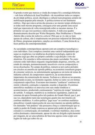 O grande evento que marcou a virada dos tempos foi a estratégia hitlerista
– sob forte influência de Josef Goebbels - de recombinar todos os campos
da atividade política, social, ideológica e cultural num programa unitário de
mobilização popular pela emoção. A política tornou-se um fenômeno
estético. Algo que estava acima das pessoas e ao mesmo tempo alinhavava-
as todas num mesmo programa, conseguia criar uma grande cena social
total que repercutia de volta reenergizada sobre as mesmas massas. É a
primeira vez que isso acontece e desta maneira. A todo esse quadro
dramaticamente descrito por Walter Benjamin, Max Horkheimer e Theodor
Adorno dão o nome de indústria cultural. Pelo que se vê, não se trata
apenas de cultura, não é simplesmente um processo industrial de fabricação
de filmes, programas populares, canções ou similares. É uma forma de se
fazer política da contemporaneidade.

As sociedades contemporâneas operam com um complexo tecnológico e
com indivíduos. Esse complexo constitui uma variável independente que
segue as exigências e as tendências da própria tecnologia, espécie de
máquina cega que abre seu próprio caminho e cuja direção e rota são
aleatórias. Ele constitui a infra-estrutura das atuais sociedades. No outro
extremo estão indivíduos enquanto singularidades dispersas, amorfas, em
estado de entropia, permanentemente suscetíveis a novas composições e
novas dissoluções. No campo da política, reúnem-se por curtos períodos
em círculos ou amorfos de opinião pública, na economia constituem grupos
de consumo variáveis, no entretenimento agregam-se em torno de temas da
indústria cultural, de campeonatos esportivos, de acontecimentos
impactantes da comunicação de massas. Fecham-se e abrem-se novamente,
dispersando-se para, no momento seguinte, fechar-se outra vez em formas
conjunturais específicas. Executam movimentos "cardíacos" contínuos de
sístole e diástole, contração e expansão, reunião e dispersão. O contínuo
atmosférico mediático os atravessa com suas ondas temáticas e
acontecimentos, produzindo continuamente "espíritos do tempo" dotadores
de sentido. À margem, mantêm-se as instâncias reguladoras, espécie de
estrutura de apoio formada pelos três poderes do Estado liberal, que é, por
sua vez, dependente tanto das tecnologias quanto dos movimentos do
contínuo mediático. A esfera política "joga iscas" no contínuo mediático
atmosférico visando repercussões de seus movimentos na opinião pública.
Os chamados "três poderes" não possuem a força e a determinação que se
supõe (o poder do Estado expressa-se apenas pelo poder de polícia, de
coerção) e a comunicação, em realidade, o contínuo mediático, atua como
esfera dominante e determinante, apesar de não ser dirigida explicitamente
por ninguém, de ser uma nebulosa de funciona apenas como corpo sem
órgãos de tudo que sobre ele cai.
                                                                           11
 