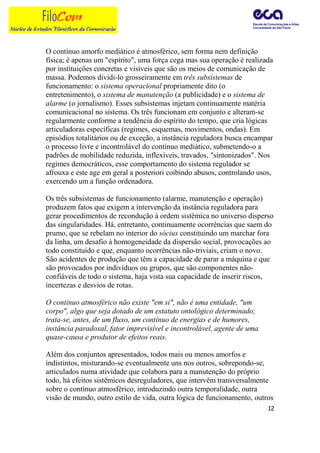 O contínuo amorfo mediático é atmosférico, sem forma nem definição
física; é apenas um "espírito", uma força cega mas sua operação é realizada
por instituições concretas e visíveis que são os meios de comunicação de
massa. Podemos dividi-lo grosseiramente em três subsistemas de
funcionamento: o sistema operacional propriamente dito (o
entretenimento), o sistema de manutenção (a publicidade) e o sistema de
alarme (o jornalismo). Esses subsistemas injetam continuamente matéria
comunicacional no sistema. Os três funcionam em conjunto e alteram-se
regularmente conforme a tendência do espírito do tempo, que cria lógicas
articuladoras específicas (regimes, esquemas, movimentos, ondas). Em
episódios totalitários ou de exceção, a instância reguladora busca encampar
o processo livre e incontrolável do contínuo mediático, submetendo-o a
padrões de mobilidade reduzida, inflexíveis, travados, "sintonizados". Nos
regimes democráticos, esse comportamento do sistema regulador se
afrouxa e este age em geral a posteriori coibindo abusos, controlando usos,
exercendo um a função ordenadora.

Os três subsistemas de funcionamento (alarme, manutenção e operação)
produzem fatos que exigem a intervenção da instância reguladora para
gerar procedimentos de recondução à ordem sistêmica no universo disperso
das singularidades. Há, entretanto, continuamente ocorrências que saem do
prumo, que se rebelam no interior do sócius constituindo um marchar fora
da linha, um desafio à homogeneidade da dispersão social, provocações ao
todo constituído e que, enquanto ocorrências não-triviais, criam o novo.
São acidentes de produção que têm a capacidade de parar a máquina e que
são provocados por indivíduos ou grupos, que são componentes não-
confiáveis de todo o sistema, haja vista sua capacidade de inserir riscos,
incertezas e desvios de rotas.

O contínuo atmosférico não existe "em si", não é uma entidade, "um
corpo", algo que seja dotado de um estatuto ontológico determinado;
trata-se, antes, de um fluxo, um contínuo de energias e de humores,
instância paradoxal, fator imprevisível e incontrolável, agente de uma
quase-causa e produtor de efeitos reais.

Além dos conjuntos apresentados, todos mais ou menos amorfos e
indistintos, misturando-se eventualmente uns nos outros, sobrepondo-se,
articulados numa atividade que colabora para a manutenção do próprio
todo, há efeitos sistêmicos desreguladores, que intervêm transversalmente
sobre o contínuo atmosférico, introduzindo outra temporalidade, outra
visão de mundo, outro estilo de vida, outra lógica de funcionamento, outros
                                                                         12
 
