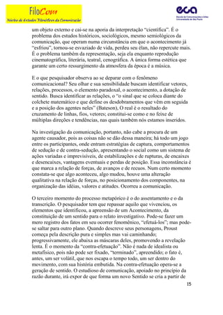 um objeto externo e cai-se na aporia da interpretação “científica”. É o
problema dos estudos históricos, sociológicos, mesmo semiológicos da
comunicação, que operam numa circunstância em que o acontecimento já
“esfriou”, tornou-se esvaziado de vida, perdeu seu élan, não repercute mais.
É o problema também da representação, seja ela enquanto reprodução
cinematográfica, literária, teatral, cenográfica. A única forma estética que
garante um certo ressurgimento da atmosfera da época é a música.

E o que pesquisador observa ao se deparar com o fenômeno
comunicacional? Seu olhar e sua sensibilidade buscam identificar vetores,
relações, processos, o elemento paradoxal, o acontecimento, a dotação de
sentido. Busca identificar as relações, o “o sinal que se coloca diante do
colchete matemático e que define os desdobramentos que vêm em seguida
e a posição dos agentes neles” (Bateson), O real é o resultado do
cruzamento de linhas, fios, vetores; constitui-se como e no feixe de
múltiplas direções e tendências, nas quais também nós estamos inseridos.

Na investigação da comunicação, portanto, não cabe a procura de um
agente causador, pois as coisas não se dão dessa maneira; há todo um jogo
entre os participantes, onde entram estratégias de captura, comportamentos
de sedução e de contra-sedução, apresentando o social como um sistema de
ações variadas e imprevisíveis, de estabilizações e de rupturas, de encaixes
e desencaixes, vantagens eventuais e perdas de posição. Essa inconstância é
que marca a relação de forças, de avanços e de recuos. Num certo momento
constata-se que algo aconteceu, algo mudou, houve uma alteração
qualitativa na relação de forças, no posicionamento dos componentes, na
organização das idéias, valores e atitudes. Ocorreu a comunicação.

O terceiro momento do processo metapórico é o do assentamento e o da
transcrição. O pesquisador tem que repassar aquilo que vivenciou, os
elementos que identificou, a apreensão de um Acontecimento, da
constituição de um sentido para o relato investigativo. Pode-se fazer um
mero registro dos fatos em seu ocorrer fenomênico, “efetuá-los”; mas pode-
se saltar para outro plano. Quando descreve seus personagens, Proust
começa pela descrição pura e simples mas vai caminhando;
progressivamente, ele abaixa as máscaras deles, promovendo a revelação
lenta. É o momento da “contra-efetuação”. Não é nada de idealista ou
metafísico, pois não pode ser fixado, “terminado”, apreendido; o fato é,
antes, um ser volátil, que nos escapa o tempo todo, um ser dentro do
movimento, com sua história embutida. Na contra-efetuação opera-se a
geração de sentido. O estudioso de comunicação, apoiado no princípio da
razão durante, irá expor de que forma um novo Sentido se cria a partir de
                                                                          15
 