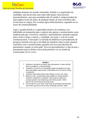 múltiplas dotações de sentido setorizadas. Sentido é o organizador da
totalidade, seja ela de uma cena onde estão juntas várias pessoas
presencialmente, seja uma sociedade toda. O sentido é sempre produto de
uma ruptura ou de um atrito, de qualquer forma, de uma ocorrência não-
trivial entre os corpos. Ele os anima agora diferentemente, engendra novos
nexos de comunicabilidade.

Aqui, o grande desafio é a capacidade narrativa do estudioso, sua
habilidade em transportar para o registro não apenas o acontecimento como
também tudo que o envolveu, material e imaterialmente, tentando repassar
para o leitor a força, o ânimo, a vitalidade, em suma, a vida do evento
comunicacional. A inovação é a inclusão da dinâmica no procedimento de
pesquisa, fazendo com que a atividade do estudioso torne-se ágil, pontual,
sincrônica com o acontecimento, gerando com isso uma destreza de
pensamento, sempre se renovando. Novo no procedimento é o fato de que o
pensamento aqui se dedica, talvez pela primeira vez, ao estudo da
comunicação stricto sensu.



                                           Metáporo
           1.   Considera o movimento do mundo, que é permanente, e nossa inserção
                nele (a contigência, a transitoriedade);
           2.   Considera o território na investigação: espaço liso (espécie de corpo
                pleno sem órgãos), suporte para o emaranhado de fios, vetores, linhas,
                cruzamentos;
           3.   Considera nosso deslocamento nele: nômade, errático, em rodeio;
           4.   Quanto ao olhar, à observação: dá precedência à intuição sensível,
                considera a atmosfera circundante; está focado na captura do
                processo gerador, nas relações que constituem objetos. Está à
                espreita do Acontecimento que pode surgir;
           5.   Faz um registro ou um relato como forma de efetuação mas aspirando,
                como telos, que este se torne contra-efetuação, portanto, saber.




                                                                                         16
 