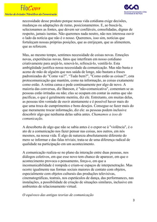 necessidade desse produto porque nossa vida cotidiana exige decisões,
mudanças ou adaptações de rumo, posicionamentos. E, ao buscá-la,
selecionamos as fontes, que devem ser confiáveis, consolidadas, dignas de
respeito, jamais isentas. Não queremos nada neutro, não nos interessa ouvir
o lado da notícia que não é o nosso. Queremos, isso sim, notícias que
fortaleçam nossas próprias posições, que as enrijeçam, que as alimentem,
que as reforcem.

Mas, ao mesmo tempo, sentimos necessidade de coisas novas. Emoções
novas, experiências novas, fatos que interfiram em nosso cotidiano
criativamente para arejá-lo, renová-lo, refrescá-lo, ventilá-lo. Esta
ambigüidade justifica nossa necessidade da comunicação. Mas não basta o
aceno de mão de alguém que nos saúda de longe, não bastam a frases
padronizadas do "Como vai?”. “Tudo bem?", "Como estão as coisas?", esta
protocomunicação que mantém, como na informação, as coisas exatamente
como estão. A rotina cansa e pede continuamente por algo de novo. A
maioria das conversas, diz Bateson, é "não-comunicativa", comentam se as
pessoas estão irritadas ou não; elas se ocupam em contar às outras que são
pacíficas, o que é geralmente mentira, diz ele. Entretanto, em muitas delas,
as pessoas têm vontade de ouvir atentamente e é possível haver mais do
que uma troca de cumprimentos e bons desejos. Consegue-se fazer mais do
que meramente trocar informação, diz ele: as pessoas podem inclusive
descobrir algo que nenhuma delas sabia antes. Chamamos a isso de
comunicação.

A descoberta de algo que não se sabia antes é o expor-se à "violência", é o
ato de a comunicação nos fazer pensar nas coisas, nos outros, em nós
mesmos, na nossa vida. É algo de natureza absolutamente diferente do
mero se informar e das falas triviais; trata-se de uma diferença radical de
qualidade na participação em um acontecimento.

A comunicação realiza-se no plano da interação entre duas pessoas, nos
diálogos coletivos, em que esse novo tem chance de aparecer, em que o
acontecimento provoca o pensamento, força-o, em que a
incomunicabilidade é rompida e criam-se espaços de interpenetração. Mas
ocorre igualmente nas formas sociais maiores de contato com objetos,
especialmente com objetos culturais das produções televisivas,
cinematográficas, teatrais, nos espetáculos de dança, das performances, nas
instalações, a possibilidade de criação de situações similares, inclusive em
ambientes de relacionamento virtual.

O equívoco das antigas teorias de comunicação
                                                                              3
 
