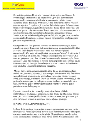 O cientista austríaco Heinz von Foerster critica as teorias clássicas de
comunicação chamando-as de "metafísicas", por elas considerarem
comunicação como uma substância, algo concreto, palpável, com
existência em si, dotada de predicados, e não como uma simples relação
entre os agentes. O equívoco já vem dos dicionários, que a definem como
troca de informações, sugerindo que estamos diante de um cano ou de um
tubo, em que se coloca uma coisa de um lado, essa coisa atravessa o tubo e
sai do outro lado. Da mesma forma funciona o esquema de Claude
Shannon, o das "caixinhas ligadas por um fio", diz ele, por onde correria a
comunicação. Entretanto, só sinais passam por esses fios, só eles passam
por esses supostos tubos.

Georges Bataille fala que uma corrente de intensa comunicação ocorre
quando um grupo de pessoas ri de uma frase ou de um gesto distraído. Que
aí se cria uma "brecha escancarada" entre elas por onde passa a
comunicação. Corrente intensa já não é mais apenas "sinais", é interação, é
algo inefável, é um clima, não se reduz ao componente físico "sinal". Ele
remove, portanto, esse olhar técnico da comunicação: comunicação é uma
sensação. Cada pessoa sai de si mesma numa explosão fácil, abrindo-se, ao
mesmo tempo, ao contágio da onda que repercute como as ondas do mar,
cuja unidade é igualmente indefinida e precária.

 Michel Serres acha que comunicação, além de ser um processo difuso,
social, tem, um outro extremo, o nosso corpo. Seus sentidos vão formar um
segundo tipo de comunicação, ancorada na carne, que cheira, vê, ouve,
sente. Nosso corpo, diante dos fluxos da cultura, diz ele, recebe tudo, é tela
perfurada, vazada; por ele tudo passa, mas é também pré-condição para
tudo, superfície que se prepara para receber o sentido, aparato que se
posiciona antes da linguagem.

Portanto, comunicação, como algo isento de substancialidade,
materialidade, predicado, é uma situação não-trivial de diluição de nós no
outro, na coisa. Uma experiência que perpassa a todos, em que todos que
dela participam sentem, e que muda os que ela põe em jogo.

O PRINC ÍPIO DA RAZÃO DURANTE

Leibniz dizia que tudo o que existe e tudo o que acontece tem uma razão
(Princípio da razão suficiente), e que a razão humana precisa de princípios,
que embora desconhecidos nos são vitais. Eles estão para a razão assim
como os músculos e os tendões estão para o corpo. Nós caminhamos sem
                                                                             4
 