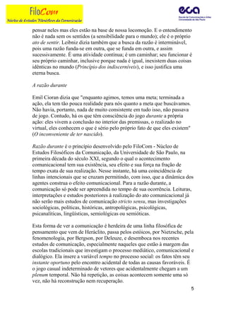 pensar neles mas eles estão na base de nossa locomoção. E o entendimento
não é nada sem os sentidos (a sensibilidade para o mundo); ele é o próprio
ato de sentir. Leibniz dizia também que a busca da razão é interminável,
pois uma razão funda-se em outra, que se funda em outra, e assim
sucessivamente. É uma atividade contínua; é um caminhar; seu funcionar é
seu próprio caminhar, inclusive porque nada é igual, inexistem duas coisas
idênticas no mundo (Princípio dos indiscerníveis), e isso justifica uma
eterna busca.

A razão durante

Emil Cioran dizia que "enquanto agimos, temos uma meta; terminada a
ação, ela tem tão pouca realidade para nós quanto a meta que buscávamos.
Não havia, portanto, nada de muito consistente em tudo isso, não passava
de jogo. Contudo, há os que têm consciência do jogo durante a própria
ação: eles vivem a conclusão no interior das premissas, o realizado no
virtual, eles conhecem o que é sério pelo próprio fato de que eles existem"
(O inconveniente de ter nascido).

Razão durante é o princípio desenvolvido pelo FiloCom - Núcleo de
Estudos Filosóficos da Comunicação, da Universidade de São Paulo, na
primeira década do século XXI, segundo o qual o acontecimento
comunicacional tem sua existência, seu efeito e sua força na fração de
tempo exata de sua realização. Nesse instante, há uma coincidência de
linhas intencionais que se cruzam permitindo, com isso, que a dinâmica dos
agentes construa o efeito comunicacional. Para a razão durante, a
comunicação só pode ser apreendida no tempo de sua ocorrência. Leituras,
interpretações e estudos posteriores à realização do ato comunicacional já
não serão mais estudos de comunicação stricto sensu, mas investigações
sociológicas, políticas, históricas, antropológicas, psicológicas,
psicanalíticas, lingüísticas, semiológicas ou semióticas.

Esta forma de ver a comunicação é herdeira de uma linha filosófica de
pensamento que vem de Heráclito, passa pelos estóicos, por Nietzsche, pela
fenomenologia, por Bergson, por Deleuze, e desemboca nos recentes
estudos de comunicação, especialmente naqueles que estão à margem das
escolas tradicionais que investigam o processo mediático, comunicacional e
dialógico. Ela insere a variável tempo no processo social: os fatos têm seu
instante oportuno pelo encontro acidental de todas as causas favoráveis. É
o jogo casual indeterminado de vetores que acidentalmente chegam a um
plenum temporal. Não há repetição, as coisas acontecem somente uma só
vez, não há reconstrução nem recuperação.
                                                                              5
 
