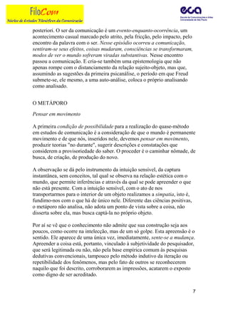 posteriori. O ser da comunicação é um evento-enquanto-ocorrência, um
acontecimento casual marcado pelo atrito, pela fricção, pelo impacto, pelo
encontro da palavra com o ser. Nesse episódio ocorreu a comunicação,
sentiram-se seus efeitos, coisas mudaram, consciências se transformaram,
modos de ver o mundo sofreram viradas substantivas. Nesse encontro
passou a comunicação. E cria-se também uma epistemologia que não
apenas rompe com o distanciamento da relação sujeito-objeto, mas que,
assumindo as sugestões da primeira psicanálise, o período em que Freud
submete-se, ele mesmo, a uma auto-análise, coloca o próprio analisando
como analisado.


O METÁPORO

Pensar em movimento

A primeira condição de possibilidade para a realização do quase-método
em estudos de comunicação é a consideração de que o mundo é permanente
movimento e de que nós, inseridos nele, devemos pensar em movimento,
produzir teorias "no durante", sugerir descrições e constatações que
considerem a provisoriedade do saber. O proceder é o caminhar nômade, de
busca, de criação, de produção do novo.

A observação se dá pelo instrumento da intuição sensível, da captura
instantânea, sem conceitos, tal qual se observa na relação estética com o
mundo, que permite inferências e através da qual se pode apreender o que
não está presente. Com a intuição sensível, com o ato de nos
transportarmos para o interior de um objeto realizamos a simpatia, isto é,
fundimo-nos com o que há de único nele. Diferente das ciências positivas,
o metáporo não analisa, não adota um ponto de vista sobre a coisa, não
disserta sobre ela, mas busca captá-la no próprio objeto.

Por aí se vê que o conhecimento não admite que sua construção seja aos
poucos, como ocorre na intelecção, mas de um só golpe. Esta apreensão é o
sentido. Ele aparece de uma única vez, imediatamente, sente-se a mudança.
Apreender a coisa está, portanto, vinculado à subjetividade do pesquisador,
que será legitimada ou não, não pela base empírica comum às pesquisas
dedutivas convencionais, tampouco pelo método indutivo da iteração ou
repetibilidade dos fenômenos, mas pelo fato de outros se reconhecerem
naquilo que foi descrito, corroborarem as impressões, acatarem o exposto
como digno de ser acreditado.


                                                                             7
 