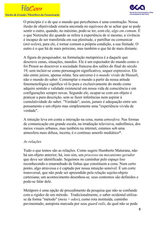 O princípio é o de que o mundo que percebemos é uma construção. Nossa
ilusão de objetividade estaria ancorada no equívoco de se achar que se pode
sentir o outro, quando, no máximo, pode-se ter, com ele, algo em comum. É
o que Nietzsche diz quando se refere à experiência de si mesmo; a vivência
é incapaz de ser transferida em sua plenitude, e partilhar ou comunicar
(mit-teilen), para ele, é tornar comum a própria condição, a sua finitude. O
outro é o que há de mais próximo, mas também o que há de mais distante.

A figura do pesquisador, na formulação metapórica é a daquele que
descreve cenas, situações, mundos. Ele é um espectador do mundo como o
foi Proust ao descrever a sociedade francesa dos salões do final do século
19, sem incluir-se como personagem significativo, sequer expressivo. Ele
não emite juízos, apenas relata. Seu universo é o mundo vivido de Husserl,
não o mundo do saber. Contemplar o mundo a partir da nossa atitude
fenomenológica significa vê-lo pura e exclusivamente do modo como
adquire sentido e validade existencial em nossa vida de consciência e em
configurações sempre novas. Segundo ele, ocupar-se com um objeto é
praticar a pura descrição, sem se fazer inferências nem aspirar à
cumulatividade do saber. "Verdade", assim, jamais é adequação entre um
pensamento e um objeto mas simplesmente uma "experiência vivida de
verdade".

A intuição leva em conta a interação na cena, numa atmosfera. Nas formas
de comunicação em grande escala, na irradiação televisiva, radiofônica, dos
meios visuais urbanos, mas também na internet, estamos sob uma
atmosfera mais difusa, incerta, é o contínuo amorfo mediático*.

As relações

Tudo o que temos são as relações. Como sugere Humberto Maturana, não
há um objeto anterior, há, isso sim, um processo ou mecanismo gerador
que deve ser identificado. Seguimos no caminhar pelo espaço liso
reconhecendo o emaranhado de linhas que constituem a cena. Num certo
ponto, algo atravessa e é captado por nossa intuição sensível. É um corte
transversal, que não pode ser apreendido pela relação sujeito-objeto
cartesiana; um acontecimento desenhou-se, seus contornos são definidos e
pode-se falar dele.

Metáporo é uma opção de procedimento da pesquisa que não se confunde
com a rigidez de um método. Tradicionalmente, o saber ocidental utiliza-
se da forma "método" (meta + odos), como rota instituída, caminho
pavimentado, autopista marcada por seus guard rails, da qual não se pode
                                                                             8
 