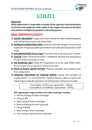 INTERNSHIP REPORT (Novatex Limited)
9 | P a g e
UTILITY
OBJECTIVE:
Utility department is responsible to handle all the operation and maintenance
of all areas and equipment under utility. It also supply soft water to the plant
and maintains firefighting equipment and cooling tower.
MAIN COMPONENTS (UTILITY):
1) WATER TREATMENT: Supply soft water and denim water (palletizing plant
and cooling tower only) to the whole plant.
2) NITROGEN GENERATION PLANT: Produces technical nitrogen (from air) and
supply the nitrogen gas (both pure & technical) to the plant (especially to SSP
units).
3) AIR COMPRESSORS (Screw Type): Pressurizes the air by reducing it's volume.
4) CHILLER: Vapor-Compression chiller is installed to decrease the temperature
of water and by removing it's heat.
5) AIR HANDLING UNIT: Drops the temperature of air by using chilled water.
This air is then use to cool M.C.C and Control room.
6) FRESH & WASTE WATER SYSTEM: Produces portable and drinking water
from waste water.
7) CHEMICAL TREATMENT OF COOLING WATER: Scaling and corrosion of
cooling towers is a real concerned. Chemical dosing is done to avoid such
happenings to keep the operations of cooling tower without any trouble.
The regeneration steps of cation and anion exchanger involves:
 Reverse flushing of cation exchanger
 Filling of HCL
 Slow rinsing of cation exchanger
 Reverse flushing of anion exchanger
 Filling of NAOH
 Slow rinsing of anion exchanger
 Fast rinsing of cation & anion exchanger
Consumption of HCL per regeneration = 346 kg
Consumption of NAOH per regeneration = 200 kg
 