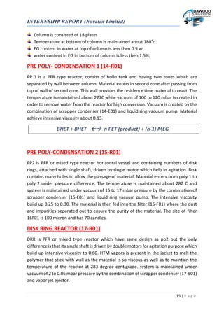 INTERNSHIP REPORT (Novatex Limited)
15 | P a g e
Column is consisted of 18 plates
Temperature at bottom of column is maintained about 180˚c
EG content in water at top of column is less then 0.5 wt
water content in EG in bottom of column is less then 1.5%,
PRE POLY- CONDENSATION 1 (14-R01)
PP 1 is a PFR type reactor, consist of hollo tank and having two zones which are
separated by wall between column. Material enters in second zone after passing from
top of wall of second zone. This wall provides the residence time material to react. The
temperature is maintained about 277C while vacuum of 100 to 120 mbar is created in
order to remove water from the reactor for high conversion. Vacuum is created by the
combination of scrapper condenser (14-E01) and liquid ring vacuum pump. Material
achieve intensive viscosity about 0.13.
BHET + BHET  n PET (product) + (n-1) MEG
PRE POLY-CONDENSATION 2 (15-R01)
PP2 is PFR or mixed type reactor horizontal vessel and containing numbers of disk
rings, attached with single shaft, driven by single motor which help in agitation. Disk
contains many holes to allow the passage of material. Material enters from poly 1 to
poly 2 under pressure difference. The temperature is maintained about 282 C and
system is maintained under vacuum of 15 to 17 mbar pressure by the combination of
scrapper condenser (15-E01) and liquid ring vacuum pump. The intensive viscosity
build up 0.25 to 0.30. The material is then fed into the filter (16-F01) where the dust
and impurities separated out to ensure the purity of the material. The size of filter
16F01 is 100 micron and has 70 candles.
DISK RING REACTOR (17-R01)
DRR is PFR or mixed type reactor which have same design as pp2 but the only
difference is that its single shaft is driven by double motors for agitation purpose which
build up intensive viscosity to 0.60. HTM vapors is present in the jacket to melt the
polymer that stick with wall as the material is so viscous as well as to maintain the
temperature of the reactor at 283 degree centigrade. system is maintained under
vacuum of 2 to 0.05 mbar pressure by the combination of scrapper condenser (17-E01)
and vapor jet ejector.
 