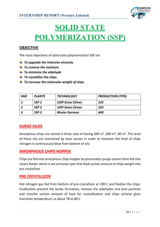 INTERNSHIP REPORT (Novatex Limited)
18 | P a g e
SOLID STATE
POLYMERIZATION (SSP)
OBJECTIVE
The main objectives of solid state polymerization SSP are
To upgrade the intensive viscosity
To remove the moisture
To minimize the aldehyde
To crystallize the chips
To increase the molecular weight of chips
SURGE SILOS
Amorphous chips are stored in three silos of having 300 m3
,300 m3
, 80 m3
. The level
of these silo are monitored by laser sensor in order to maintain the level of chips
nitrogen is continuously blow from bottom of silo
AMORPHOUS CHIPS HOPPER
Chips are fed into amorphous chips hopper by pneumatics purge system then fed into
rotary feeder which is set at known rpm that feed certain amount of chips weight into
pre crystallizer
PRE CRYSTILLIZER
Hot nitrogen gas fed from bottom of pre-crystallizer at 200 C and fluidize the chips.
Fluidization prevent the lambs formation, remove the aldehydes and dust particles
and transfer certain amount of heat for crystallization and chips achieve glass
transition temperature i,e about 78 to 80 C
SNO PLANTS TECHNOLOGY PRODUCTION (TPD)
1 SSP 1 UOP Sinco Chines 225
2 SSP 2 UOP Sinco Chines 225
3 SSP 3 Bhular German 600
 