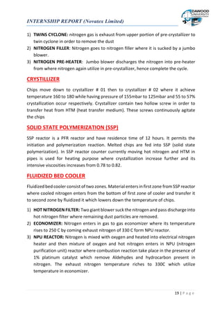 INTERNSHIP REPORT (Novatex Limited)
19 | P a g e
1) TWINS CYCLONE: nitrogen gas is exhaust from upper portion of pre-crystallizer to
twin cyclone in order to remove the dust
2) NITROGEN FILLER: Nitrogen goes to nitrogen filler where it is sucked by a jumbo
blower.
3) NITROGEN PRE-HEATER: Jumbo blower discharges the nitrogen into pre-heater
from where nitrogen again utilize in pre-crystallizer, hence complete the cycle.
CRYSTILLIZER
Chips move down to crystallizer # 01 then to crystallizer # 02 where it achieve
temperature 160 to 180 while having pressure of 155mbar to 125mbar and 55 to 57%
crystallization occur respectively. Crystallizer contain two hollow screw in order to
transfer heat from HTM (heat transfer medium). These screws continuously agitate
the chips
SOLID STATE POLYMERIZATION (SSP)
SSP reactor is a PFR reactor and have residence time of 12 hours. It permits the
initiation and polymerization reaction. Melted chips are fed into SSP (solid state
polymerization). In SSP reactor counter currently moving hot nitrogen and HTM in
pipes is used for heating purpose where crystallization increase further and its
intensive viscosities increases from 0.78 to 0.82.
FLUIDIZED BED COOLER
Fluidized bed cooler consist of two zones. Material enters in first zone from SSP reactor
where cooled nitrogen enters from the bottom of first zone of cooler and transfer it
to second zone by fluidized it which lowers down the temperature of chips.
1) HOT NITROGEN FILTER: Two giant blower suck the nitrogen and pass discharge into
hot nitrogen filter where remaining dust particles are removed.
2) ECONOMIZER: Nitrogen enters in gas to gas economizer where its temperature
rises to 250 C by coming exhaust nitrogen of 330 C form NPU reactor.
3) NPU REACTOR: Nitrogen is mixed with oxygen and heated into electrical nitrogen
heater and then mixture of oxygen and hot nitrogen enters in NPU (nitrogen
purification unit) reactor where combustion reaction take place in the presence of
1% platinum catalyst which remove Aldehydes and hydrocarbon present in
nitrogen. The exhaust nitrogen temperature riches to 330C which utilize
temperature in economizer.
 