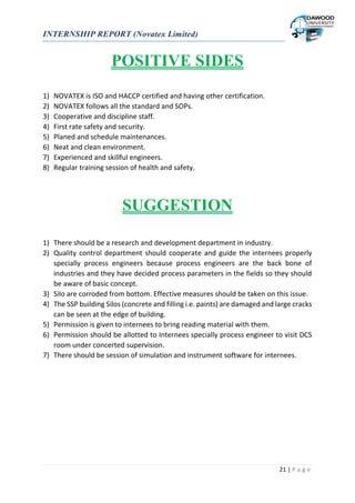 INTERNSHIP REPORT (Novatex Limited)
21 | P a g e
POSITIVE SIDES
1) NOVATEX is ISO and HACCP certified and having other certification.
2) NOVATEX follows all the standard and SOPs.
3) Cooperative and discipline staff.
4) First rate safety and security.
5) Planed and schedule maintenances.
6) Neat and clean environment.
7) Experienced and skillful engineers.
8) Regular training session of health and safety.
SUGGESTION
1) There should be a research and development department in industry.
2) Quality control department should cooperate and guide the internees properly
specially process engineers because process engineers are the back bone of
industries and they have decided process parameters in the fields so they should
be aware of basic concept.
3) Silo are corroded from bottom. Effective measures should be taken on this issue.
4) The SSP building Silos (concrete and filling i.e. paints) are damaged and large cracks
can be seen at the edge of building.
5) Permission is given to internees to bring reading material with them.
6) Permission should be allotted to Internees specially process engineer to visit DCS
room under concerted supervision.
7) There should be session of simulation and instrument software for internees.
 