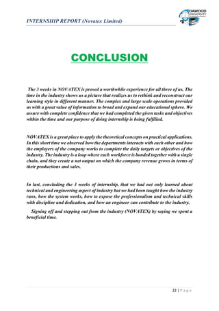 INTERNSHIP REPORT (Novatex Limited)
22 | P a g e
CONCLUSION
The 3 weeks in NOVATEX is proved a worthwhile experience for all three of us. The
time in the industry shows us a picture that realizes us to rethink and reconstruct our
learning style in different manner. The complex and large scale operations provided
us with a great value of information to broad and expand our educational sphere. We
assure with complete confidence that we had completed the given tasks and objectives
within the time and our purpose of doing internship is being fulfilled.
NOVATEX is a great place to apply the theoretical concepts on practical applications.
In this short time we observed how the departments interacts with each other and how
the employers of the company works to complete the daily targets or objectives of the
industry. The industry is a loop where each workforce is bonded together with a single
chain, and they create a net output on which the company revenue grows in terms of
their productions and sales.
In last, concluding the 3 weeks of internship, that we had not only learned about
technical and engineering aspect of industry but we had been taught how the industry
runs, how the system works, how to expose the professionalism and technical skills
with discipline and dedication, and how an engineer can contribute to the industry.
Signing off and stepping out from the industry (NOVATEX) by saying we spent a
beneficial time.
 