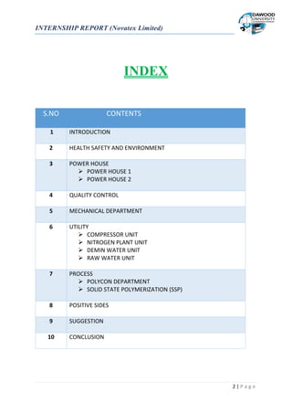 INTERNSHIP REPORT (Novatex Limited)
2 | P a g e
INDEX
S.NO CONTENTS
1 INTRODUCTION
2 HEALTH SAFETY AND ENVIRONMENT
3 POWER HOUSE
 POWER HOUSE 1
 POWER HOUSE 2
4 QUALITY CONTROL
5 MECHANICAL DEPARTMENT
6 UTILITY
 COMPRESSOR UNIT
 NITROGEN PLANT UNIT
 DEMIN WATER UNIT
 RAW WATER UNIT
7 PROCESS
 POLYCON DEPARTMENT
 SOLID STATE POLYMERIZATION (SSP)
8 POSITIVE SIDES
9 SUGGESTION
10 CONCLUSION
 