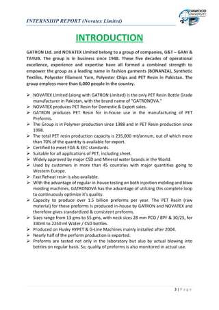 INTERNSHIP REPORT (Novatex Limited)
3 | P a g e
INTRODUCTION
GATRON Ltd. and NOVATEX Limited belong to a group of companies, G&T – GANI &
TAYUB. The group is in business since 1948. These five decades of operational
excellence, experience and expertise have all formed a combined strength to
empower the group as a leading name in fashion garments (BONANZA), Synthetic
Textiles, Polyester Filament Yarn, Polyester Chips and PET Resin in Pakistan. The
group employs more than 6,000 people in the country.
 NOVATEX Limited (along with GATRON Limited) is the only PET Resin Bottle Grade
manufacturer in Pakistan, with the brand name of "GATRONOVA."
 NOVATEX produces PET Resin for Domestic & Export sales.
 GATRON produces PET Resin for in-house use in the manufacturing of PET
Preforms.
 The Group is in Polymer production since 1988 and in PET Resin production since
1998.
 The total PET resin production capacity is 235,000 mt/annum, out of which more
than 70% of the quantity is available for export.
 Certified to meet FDA & EEC standards.
 Suitable for all applications of PET, including sheet.
 Widely approved by major CSD and Mineral water brands in the World.
 Used by customers in more than 45 countries with major quantities going to
Western Europe.
 Fast Reheat resin is also available.
 With the advantage of regular in-house testing on both injection molding and blow
molding machines, GATRONOVA has the advantage of utilizing this complete loop
to continuously optimize it's quality.
 Capacity to produce over 1.5 billion preforms per year. The PET Resin (raw
material) for these preforms is produced in-house by GATRON and NOVATEX and
therefore gives standardized & consistent preforms.
 Sizes range from 13 gms to 55 gms, with neck sizes 28 mm PCO / BPF & 30/25, for
330ml to 2250 ml Water / CSD bottles.
 Produced on Husky HYPET & G-Line Machines mainly installed after 2004.
 Nearly half of the perform production is exported.
 Preforms are tested not only in the laboratory but also by actual blowing into
bottles on regular basis. So, quality of preforms is also monitored in actual use.
 