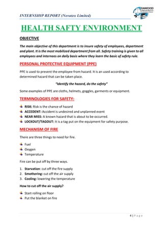 INTERNSHIP REPORT (Novatex Limited)
4 | P a g e
HEALTH SAFTY ENVIRONMENT
OBJECTIVE
The main objective of this department is to insure safety of employees, department
and plant. It is the most mobilized department from all. Safety training is given to all
employees and internees on daily basis where they learn the basic of safety rule.
PERSONAL PROTECTIVE EQUIPMENT (PPE)
PPE is used to prevent the employee from hazard. It is an used according to
determined hazard that can be taken place.
“Identify the hazard, do the safety”
Some examples of PPE are cloths, helmets, goggles, garments or equipment.
TERMINOLOGIES FOR SAFETY:
RISK: Risk is the chance of hazard
ACCEDENT: Accident is undesired and unplanned event
NEAR MISS: A known hazard that is about to be occurred.
LOCKOUT/TAGOUT: It is a tag put on the equipment for safety purpose.
MECHANISM OF FIRE
There are three things to need for fire.
Fuel
Oxygen
Temperature
Fire can be put off by three ways.
1. Starvation: cut off the fire supply
2. Smothering: cut off the air supply
3. Cooling: lowering the temperature
How to cut off the air supply?
Start rolling on floor
Put the blanket on fire
 