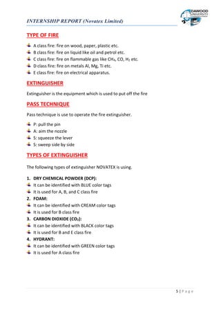 INTERNSHIP REPORT (Novatex Limited)
5 | P a g e
TYPE OF FIRE
A class fire: fire on wood, paper, plastic etc.
B class fire: fire on liquid like oil and petrol etc.
C class fire: fire on flammable gas like CH4, CO, H2 etc.
D class fire: fire on metals Al, Mg, Ti etc.
E class fire: fire on electrical apparatus.
EXTINGUISHER
Extinguisher is the equipment which is used to put off the fire
PASS TECHNIQUE
Pass technique is use to operate the fire extinguisher.
P: pull the pin
A: aim the nozzle
S: squeeze the lever
S: sweep side by side
TYPES OF EXTINGUISHER
The following types of extinguisher NOVATEX is using.
1. DRY CHEMICAL POWDER (DCP):
It can be identified with BLUE color tags
It is used for A, B, and C class fire
2. FOAM:
It can be identified with CREAM color tags
It is used for B class fire
3. CARBON DIOXIDE (CO2):
It can be identified with BLACK color tags
It is used for B and E class fire
4. HYDRANT:
It can be identified with GREEN color tags
It is used for A class fire
 
