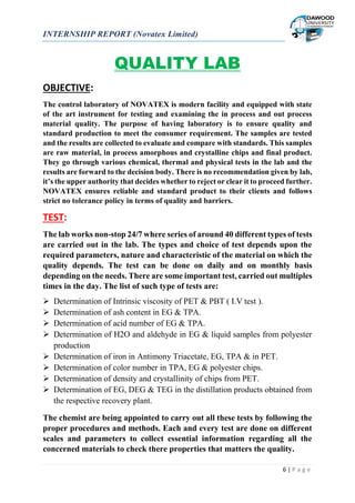 INTERNSHIP REPORT (Novatex Limited)
6 | P a g e
QUALITY LAB
OBJECTIVE:
The control laboratory of NOVATEX is modern facility and equipped with state
of the art instrument for testing and examining the in process and out process
material quality. The purpose of having laboratory is to ensure quality and
standard production to meet the consumer requirement. The samples are tested
and the results are collected to evaluate and compare with standards. This samples
are raw material, in process amorphous and crystalline chips and final product.
They go through various chemical, thermal and physical tests in the lab and the
results are forward to the decision body. There is no recommendation given by lab,
it’s the upper authority that decides whether to reject or clear it to proceed further.
NOVATEX ensures reliable and standard product to their clients and follows
strict no tolerance policy in terms of quality and barriers.
TEST:
The lab works non-stop 24/7 where series of around 40 different types of tests
are carried out in the lab. The types and choice of test depends upon the
required parameters, nature and characteristic of the material on which the
quality depends. The test can be done on daily and on monthly basis
depending on the needs. There are some important test, carried out multiples
times in the day. The list of such type of tests are:
 Determination of Intrinsic viscosity of PET & PBT ( I.V test ).
 Determination of ash content in EG & TPA.
 Determination of acid number of EG & TPA.
 Determination of H2O and aldehyde in EG & liquid samples from polyester
production
 Determination of iron in Antimony Triacetate, EG, TPA & in PET.
 Determination of color number in TPA, EG & polyester chips.
 Determination of density and crystallinity of chips from PET.
 Determination of EG, DEG & TEG in the distillation products obtained from
the respective recovery plant.
The chemist are being appointed to carry out all these tests by following the
proper procedures and methods. Each and every test are done on different
scales and parameters to collect essential information regarding all the
concerned materials to check there properties that matters the quality.
 
