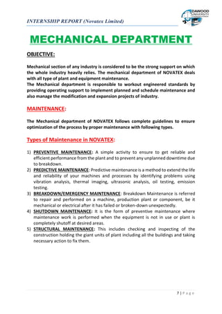 INTERNSHIP REPORT (Novatex Limited)
7 | P a g e
MECHANICAL DEPARTMENT
OBJECTIVE:
Mechanical section of any industry is considered to be the strong support on which
the whole industry heavily relies. The mechanical department of NOVATEX deals
with all type of plant and equipment maintenance.
The Mechanical department is responsible to workout engineered standards by
providing operating support to implement planned and schedule maintenance and
also manage the modification and expansion projects of industry.
MAINTENANCE:
The Mechanical department of NOVATEX follows complete guidelines to ensure
optimization of the process by proper maintenance with following types.
Types of Maintenance in NOVATEX:
1) PREVENTIVE MAINTENANCE: A simple activity to ensure to get reliable and
efficient performance from the plant and to prevent any unplanned downtime due
to breakdown.
2) PREDICTIVE MAINTENANCE: Predictive maintenance is a method to extend the life
and reliability of your machines and processes by identifying problems using
vibration analysis, thermal imaging, ultrasonic analysis, oil testing, emission
testing.
3) BREAKDOWN/EMERGENCY MAINTENANCE: Breakdown Maintenance is referred
to repair and performed on a machine, production plant or component, be it
mechanical or electrical after it has failed or broken-down unexpectedly.
4) SHUTDOWN MAINTENANCE: It is the form of preventive maintenance where
maintenance work is performed when the equipment is not in use or plant is
completely shutoff at desired areas.
5) STRUCTURAL MAINTENANCE: This includes checking and inspecting of the
construction holding the giant units of plant including all the buildings and taking
necessary action to fix them.
 