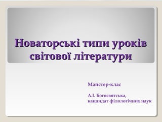 Новаторські типи уроківНоваторські типи уроків
світової літературисвітової літератури
Майстер-клас
А.І. Богосвятська,
кандидат філологічних наук
 