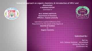 Industrial approach on organic chemistry & introduction of HPLC and
dissolution
A WEBINAR REPORT
Submitted to
M.G. SCIENCE INSTITUTE
Department of Chemistry
Affliation : Gujarat university
Submitted in partial fulfilment of the
Requirement for the award of the degree of
MASTER OF SCIENCE
In
Organic Chemistry
Submitted By:-
Roll No:
M.G. Science Institute , Ahmedabad
University Exam No:
Enrollment No:
 