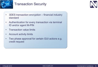 Transaction Security 
• 3DES transaction encryption – financial industry 
standard 
• Authentication for every transaction via terminal 
ID and/or agent M-PIN 
• Transaction value limits 
• Account activity limits 
• Two phase approval for certain GUI actions e.g. 
credit request 
© Novatti 2014 www.novatti.com Commercial In Confidence 16 
 