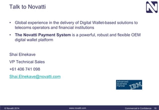 Talk to Novatti 
• Global experience in the delivery of Digital Wallet-based solutions to 
telecoms operators and financial institutions 
• The Novatti Payment System is a powerful, robust and flexible OEM 
digital wallet platform 
Shai Elnekave 
VP Technical Sales 
+61 406 741 098 
Shai.Elnekave@novatti.com 
© Novatti 2014 www.novatti.com Commercial In Confidence 18 
