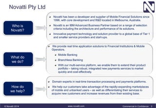 Novatti Pty Ltd 
Who is 
Novatti? 
What do 
we do? 
How do 
we help? 
Novatti has been a developer and supplier of Mobile Financial Solutions since 
1996, with core development and R&D located in Melbourne, Australia. 
Novatti is an IBM Advanced Business Partner based on a range of selection 
criteria including the architecture and performance of its solutions. 
Innovative payment technology and solution provider to a global base of Tier 1 
and smaller service providers and start-ups. 
We provide real time application solutions to Financial Institutions & Mobile 
Operators. 
Mobile Banking 
Branchless Banking 
With our multi-service platform, we enable them to extend their product 
portfolio – taking robust, integrated new payments services to market 
quickly and cost-effectively. 
Domain experts in real-time transaction processing and payments platforms. 
We help our customers take advantage of the rapidly-expanding marketplaces 
of mobile and unbanked users – as well as differentiating their services to 
acquire new customers and increase revenues from their existing base. 
© Novatti 2014 www.novatti.com Commercial In Confidence 2 
 