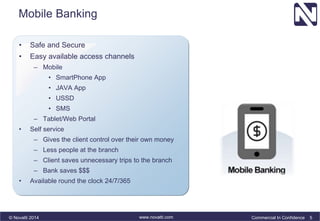 Mobile Banking 
• Safe and Secure 
• Easy available access channels 
– Mobile 
• SmartPhone App 
• JAVA App 
• USSD 
• SMS 
– Tablet/Web Portal 
• Self service 
– Gives the client control over their own money 
– Less people at the branch 
– Client saves unnecessary trips to the branch 
– Bank saves $$$ 
• Available round the clock 24/7/365 
© Novatti 2014 www.novatti.com Commercial In Confidence 5 
 