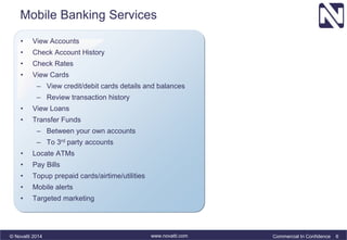 Mobile Banking Services 
• View Accounts 
• Check Account History 
• Check Rates 
• View Cards 
– View credit/debit cards details and balances 
– Review transaction history 
• View Loans 
• Transfer Funds 
– Between your own accounts 
– To 3rd party accounts 
• Locate ATMs 
• Pay Bills 
• Topup prepaid cards/airtime/utilities 
• Mobile alerts 
• Targeted marketing 
© Novatti 2014 www.novatti.com Commercial In Confidence 6 
 