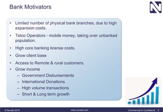 Bank Motivators 
• Limited number of physical bank branches, due to high 
expansion costs. 
• Telco Operators - mobile money, taking over unbanked 
population. 
• High core banking license costs. 
• Grow client base 
• Access to Remote & rural customers. 
• Grow income 
– Government Disbursements 
– International Donations 
– High volume transactions 
– Short & Long term growth 
© Novatti 2014 www.novatti.com Commercial In Confidence 8 
 