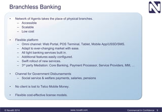 Branchless Banking 
• Network of Agents takes the place of physical branches. 
– Accessible 
– Scalable 
– Low cost 
• Flexible platform 
– Omni channel: Web Portal, POS Terminal, Tablet, Mobile App/USSD/SMS. 
– Adapt to ever-changing market with ease. 
– All light banking services built in. 
– Additional features easily configured. 
– Swift rollout of new services. 
– 3rd party Mediation: Core Banking, Payment Processor, Service Providers, MM, … 
• Channel for Government Disbursements 
– Social service & welfare payments, salaries, pensions 
• No client is lost to Telco Mobile Money. 
• Flexible cost-effective license models. 
© Novatti 2014 www.novatti.com Commercial In Confidence 9 
 