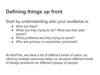Defining things up front
Start by understanding who your audience is:
   ● Who are they?
   ● What are they trying to do? What are their pain
     points?
   ● What problems are they trying to solve?
   ● Who are primary vs secondary personas?



At AddThis, we have a lot of different kinds of users, so
utilizing multiple personas helps us structure different kinds
of design problems for different groups of people.
 