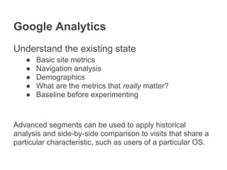 Google Analytics
Understand the existing state
   ●   Basic site metrics
   ●   Navigation analysis
   ●   Demographics
   ●   What are the metrics that really matter?
   ●   Baseline before experimenting



Advanced segments can be used to apply historical
analysis and side-by-side comparison to visits that share a
particular characteristic, such as users of a particular OS.
 