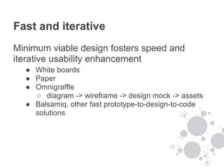 Fast and iterative
Minimum viable design fosters speed and
iterative usability enhancement
  ● White boards
  ● Paper
  ● Omnigraffle
    ○ diagram -> wireframe -> design mock -> assets
  ● Balsamiq, other fast prototype-to-design-to-code
    solutions
 