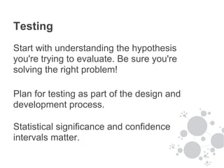 Testing
Start with understanding the hypothesis
you're trying to evaluate. Be sure you're
solving the right problem!

Plan for testing as part of the design and
development process.

Statistical significance and confidence
intervals matter.
 