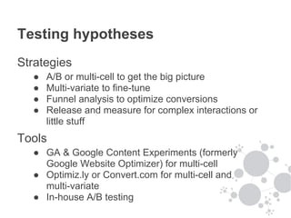 Testing hypotheses
Strategies
  ●   A/B or multi-cell to get the big picture
  ●   Multi-variate to fine-tune
  ●   Funnel analysis to optimize conversions
  ●   Release and measure for complex interactions or
      little stuff
Tools
  ● GA & Google Content Experiments (formerly
    Google Website Optimizer) for multi-cell
  ● Optimiz.ly or Convert.com for multi-cell and
    multi-variate
  ● In-house A/B testing
 