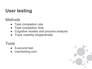 User testing
Methods
  ●   Task completion rate
  ●   Task completion time
  ●   Cognitive models and process analysis
  ●   Track usability longitudinally

Tools
  ● 5-second test
  ● Usertesting.com
 