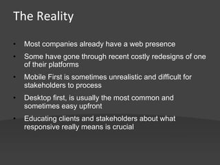 The	
  Reality	
  
•    Most companies already have a web presence
•    Some have gone through recent costly redesigns of one
     of their platforms
•    Mobile First is sometimes unrealistic and difficult for
     stakeholders to process
•    Desktop first, is usually the most common and
     sometimes easy upfront
•    Educating clients and stakeholders about what
     responsive really means is crucial
 