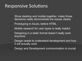 Responsive	
  Solu,ons	
  
   •    Show desktop and mobile together, make those
        decisions really demonstrate the issues clearly
   •    Prototyping in Axure, before HTML
   •    Mobile research for user types is really helpful
   •    Designing in a static format doesn’t really work
        anymore
   •    Design needs to understand development and how
        it will actually work
   •    Design and Development communication is crucial
 