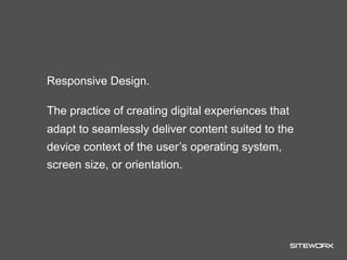 Responsive Design.

The practice of creating digital experiences that
adapt to seamlessly deliver content suited to the
device context of the user’s operating system,
screen size, or orientation.
 