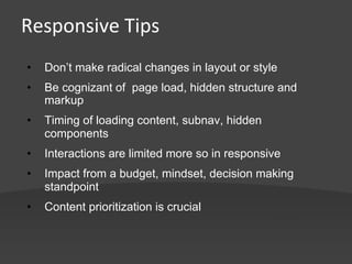 Responsive	
  Tips	
  


•    Don’t make radical changes in layout or style

•    Be cognizant of page load, hidden structure and
     markup
•    Timing of loading content, subnav, hidden
     components
•    Interactions are limited more so in responsive
•    Impact from a budget, mindset, decision making
     standpoint
•    Content prioritization is crucial
 